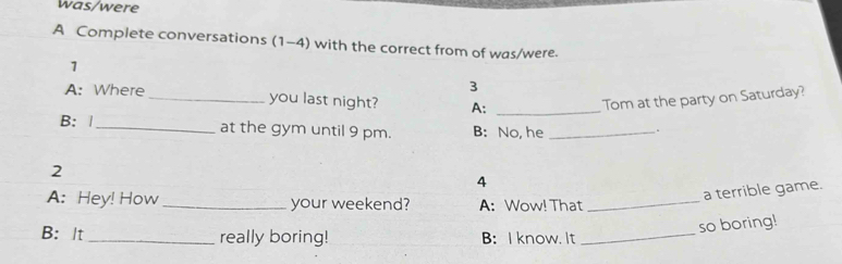 was/were 
A Complete conversations (1-4) with the correct from of was/were. 
1 
3 
A: Where_ you last night? A:_ 
Tom at the party on Saturday? 
B: |_ at the gym until 9 pm. B: No, he_ 
. 
2 
4 
a terrible game. 
A: Hey! How_ your weekend? A: Wow! That_ 
so boring! 
B: It _really boring! B:I know. It_