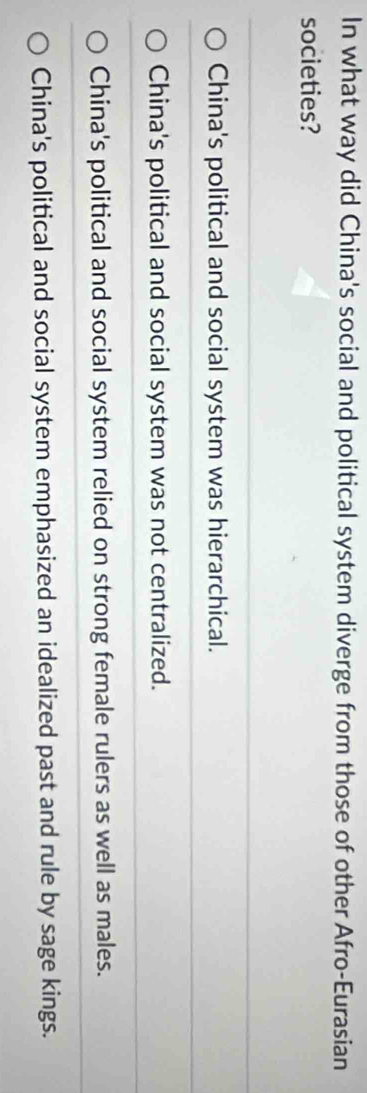 In what way did China's social and political system diverge from those of other Afro-Eurasian
societies?
China's political and social system was hierarchical.
China's political and social system was not centralized.
China's political and social system relied on strong female rulers as well as males.
China's political and social system emphasized an idealized past and rule by sage kings.