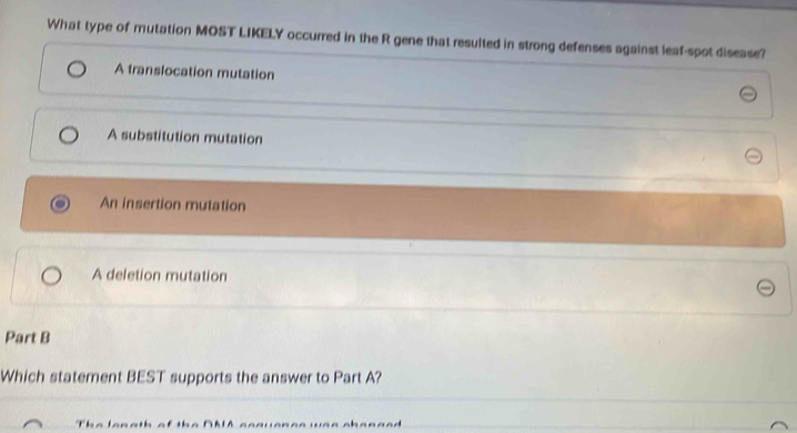 What type of mutation MOST LIKELY occurred in the R gene that resulted in strong defenses against leaf-spot disease?
A translocation mutation
A substitution mutation
An insertion mutation
A deletion mutation
Part B
Which statement BEST supports the answer to Part A?