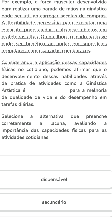 Por exemplo, a força muscular desenvolvida
para realizar uma parada de mãos na ginástica
pode ser útil ao carregar sacolas de compras.
A _flexibilidade_ necessária _para _executar_ uma
espacate pode ajudar a alcançar objetos em
prateleiras altas. O equilíbrio treinado na trave
pode ser _benéfico_ _ao_ _andar em superfícies
irregulares, como calçadas com buracos.
Considerando a aplicação dessas capacidades
físicas no_ cotidiano, _podemos_afirmar_ que_ o
desenvolvimento dessas habilidades através
da prática de atividades como a Ginástica
Artística é _para a melhoria
da qualidade de vida e do desempenho em
tarefas diárias.
Selecione ___a___ alternativa___ que ___preenche
corretamente a lacuna, avaliando a
importância das capacidades físicas para as
atividades cotidianas.
dispensável
secundário