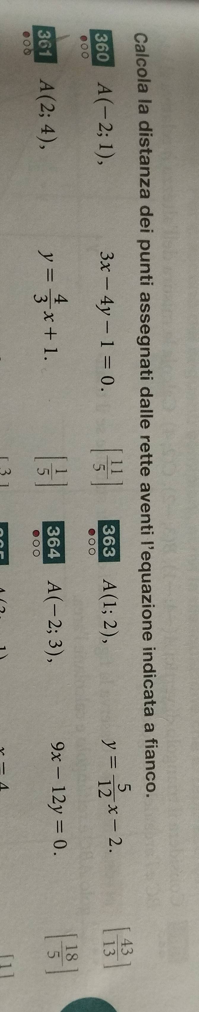 Calcola la distanza dei punti assegnati dalle rette aventi l’equazione indicata a fianco. 
360 A(-2;1), 3x-4y-1=0. [ 11/5 ] 363 A(1;2),
y= 5/12 x-2.
[ 43/13 ]
●○○ 
●○○
y= 4/3 x+1. 
361 A(2;4), [ 1/5 ] 364 A(-2;3), 9x-12y=0.
[ 18/5 ]
●○○ 
●○0 
3
_ -4