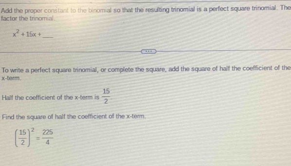 Add the proper constant to the binomial so that the resulting trinomial is a perfect square trinomial. The 
factor the trinomial.
x^2+15x+ _ 
To write a perfect square trinomial, or complete the square, add the square of half the coefficient of the
x -term. 
Half the coefficient of the x -term is  15/2 . 
Find the square of half the coefficient of the x -term.
( 15/2 )^2= 225/4 