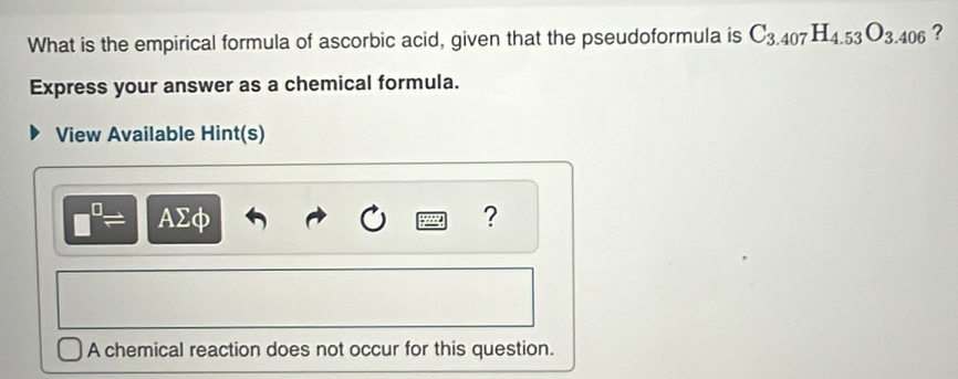 What is the empirical formula of ascorbic acid, given that the pseudoformula is C_3.407H_4.53O_3.406 ? 
Express your answer as a chemical formula. 
View Available Hint(s)
□^(□)= AΣφ ? 
A chemical reaction does not occur for this question.