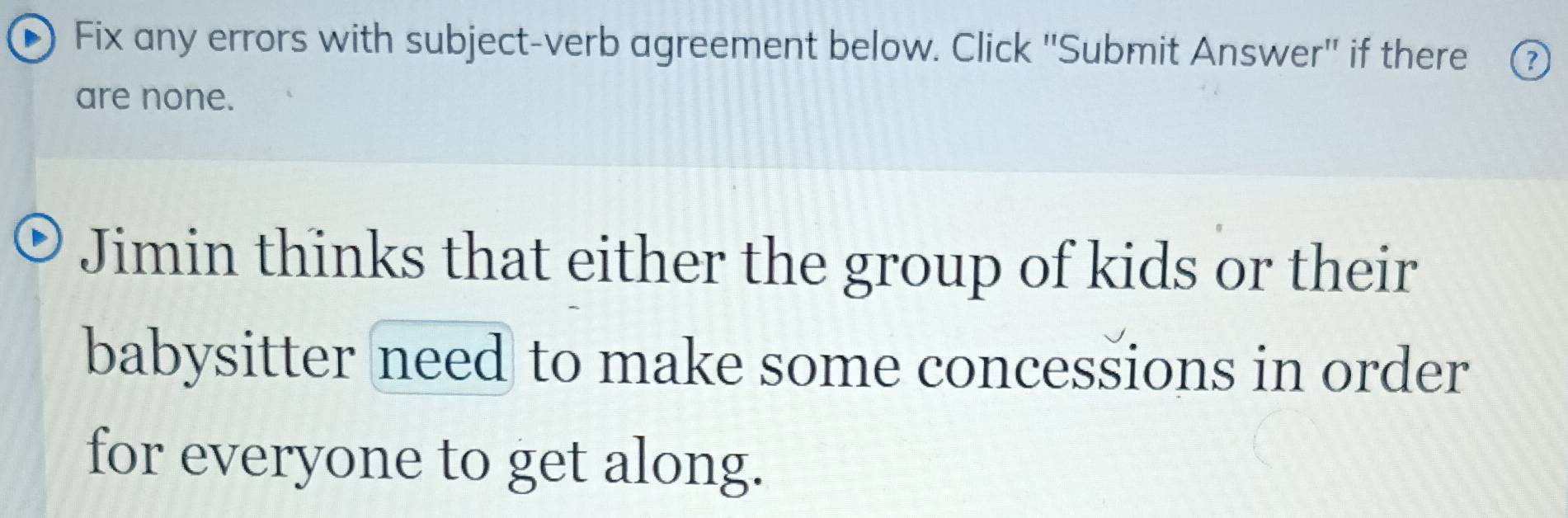 Fix any errors with subject-verb agreement below. Click ''Submit Answer'' if there ? 
are none. 
Jimin thinks that either the group of kids or their 
babysitter need to make some concessions in order 
for everyone to get along.