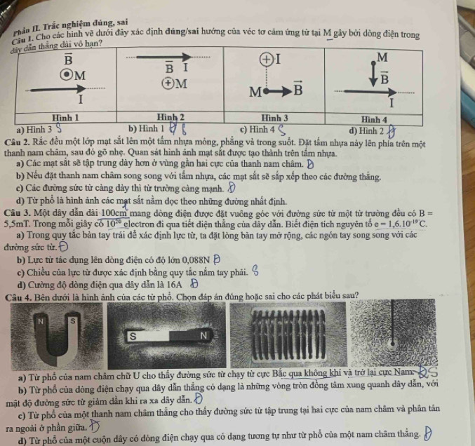 Phần II Trắc nghiệm đúng, sai
1. Cho các hình vẽ dưới đây xác định đúng/sai hướng của véc tơ cảm ứng từ tại M gây bởi dộng điện trong
Câu 2. Rắc đều một lớp mạt sắt lên một tấm nhựa mỏng, phẳng và trong suốt. Đặt tấm nhựa này lên phía trên một
thanh nam châm, sau đó gõ nhẹ. Quan sát hình ảnh mạt sắt được tạo thành trên tầm nhựa.
a) Các mạt sắt sẽ tập trung dày hơn ở vùng gần hai cực của thanh nam châm.
b) Nếu đặt thanh nam châm song song với tấm nhựa, các mạt sắt sẽ sắp xếp theo các đường thắng.
c) Các đường sức từ cảng dảy thì từ trường cảng mạnh.
d) Từ phổ là hình ảnh các mạt sắt nằm đọc theo những đường nhất định.
Câu 3. Một dây dẫn dài 100cm mang dòng điện được đặt vuông góc với đường sức từ một từ trường đều có B=
5,5mT. Trong mỗi giây có 10^(20) electron đi qua tiết diện thẳng của dây dẫn. Biết điện tích nguyên tổ e=1,6.10^(-19)C.
a) Trong quy tắc bản tay trái để xác định lực từ, ta đặt lòng bàn tay mở rộng, các ngón tay song song với các
đường sức từ.
b) Lực từ tác dụng lên dòng điện có độ lớn 0,088N Đ
c) Chiều của lực từ được xác định bằng quy tắc nắm tay phải.
d) Cường độ dòng điện qua dây dẫn là 16A Đ
Câu 4. Bên dưới là hình ảnh của các từ phổ, Chọn đáp án đúng hoặc sai cho các phát biểu sau?
N s
s N
a) Từ phổ của nam châm chữ U cho thấy đường sức từ chạy từ cực Bắc qua không khí và trở lại cực Nam       
b) Từ phổ của đòng điện chạy qua dãy dẫn thẳng có dạng là những vòng tròn đồng tâm xung quanh dây dẫn, với
mật độ đường sức từ giảm dần khi ra xa dây dẫn.
c) Từ phổ của một thanh nam châm thẳng cho thấy đường sức từ tập trung tại hai cực của nam châm và phân tân
ra ngoài ở phần giữa.
d) Từ phổ của một cuộn dây có dòng điện chạy qua có dạng tương tự như từ phổ của một nam châm thẳng.