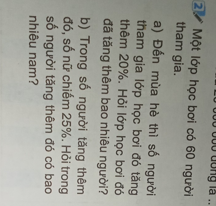 oo dong la .. 
2 Một lớp học bơi có 60 người 
tham gia. 
a) Đến mùa hè thì số người 
tham gia lớp học bơi đó tăng 
thêm 20%. Hỏi lớp học bơi đó 
đã tăng thêm bao nhiêu người? 
b) Trong số người tăng thêm 
đó, số nữ chiếm 25%. Hỏi trong 
số người tăng thêm đó có bao 
nhiêu nam?
