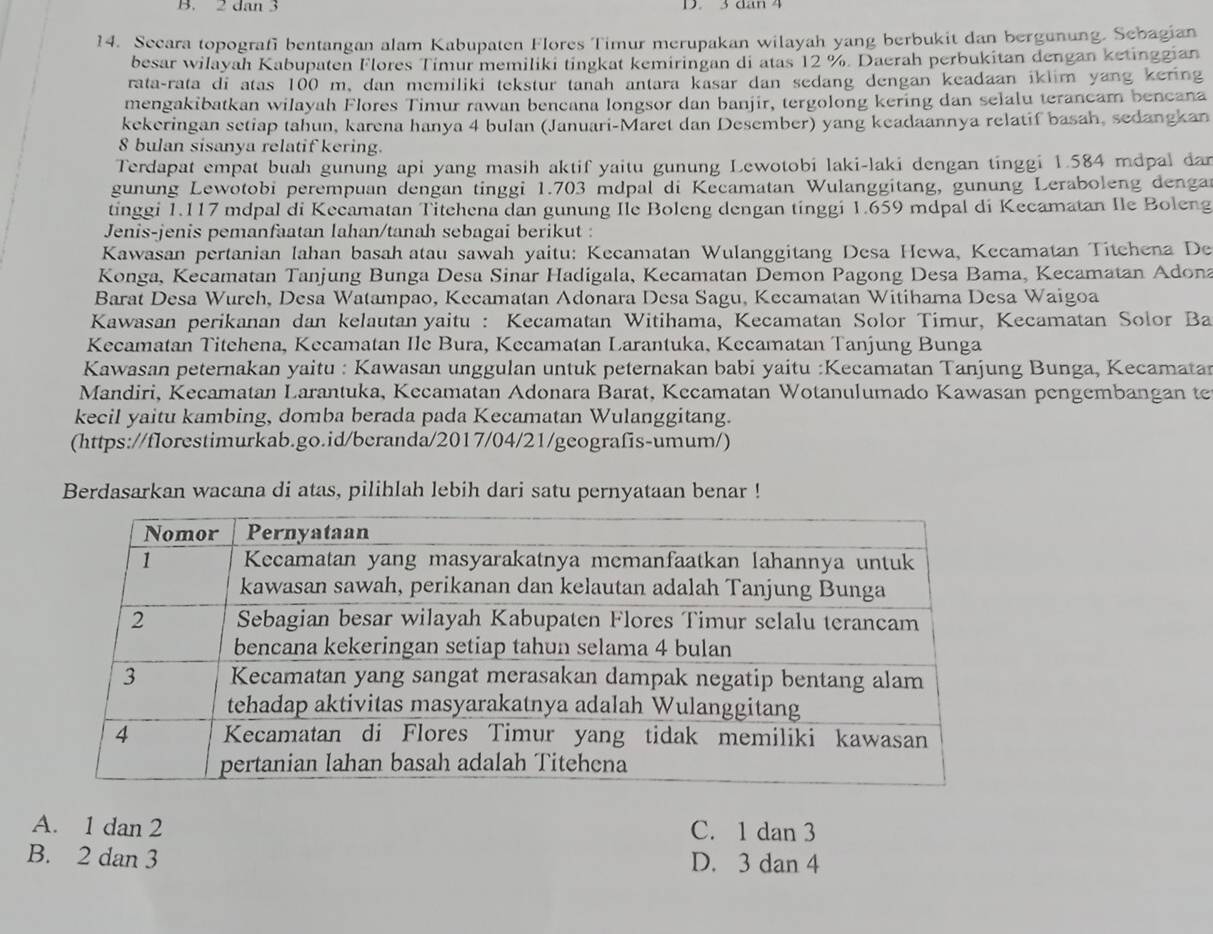 dan 3 D. 3 đan 4
14. Secara topografi bentangan alam Kabupaten Flores Timur merupakan wilayah yang berbukit dan bergunung. Sebagian
besar wilayah Kabupaten Flores Timur memiliki tingkat kemiringan di atas 12 %. Daerah perbukitan dengan ketinggian
rata-rata di atas 100 m, dan memiliki tekstur tanah antara kasar dan sedang dengan keadaan iklim yang kering
mengakibatkan wilayah Flores Timur rawan bencana longsor dan banjir, tergolong kering dan selalu terancam bencana
kekeringan setiap tahun, karena hanya 4 bulan (Januari-Maret dan Desember) yang keadaannya relatif basah, sedangkan
8 bulan sisanya relatif kering.
Terdapat empat buah gunung api yang masih aktif yaitu gunung Lewotobi laki-laki dengan tinggi 1.584 mdpal dan
gunung Lewotobi perempuan dengan tinggi 1.703 mdpal di Kecamatan Wulanggitang, gunung Leraboleng dengar
tinggi 1.117 mdpal di Kecamatan Titehena dan gunung Ile Boleng dengan tinggi 1.659 mdpal di Kecamatan Ile Boleng
Jenis-jenis pemanfaatan lahan/tanah sebagai berikut :
Kawasan pertanian lahan basah atau sawah yaitu: Kecamatan Wulanggitang Desa Hewa, Kecamatan Titchena De
Konga, Kecamatan Tanjung Bunga Desa Sinar Hadigala, Kecamatan Demon Pagong Desa Bama, Kecamatan Adona
Barat Desa Wureh, Desa Watampao, Kecamatan Adonara Desa Sagu, Kecamatan Witihama Desa Waigoa
Kawasan perikanan dan kelautan yaitu : Kecamatan Witihama, Kecamatan Solor Timur, Kecamatan Solor Ba
Kecamatan Titchena, Kecamatan Ile Bura, Kecamatan Larantuka, Kecamatan Tanjung Bunga
Kawasan peternakan yaitu : Kawasan unggulan untuk peternakan babi yaitu :Kecamatan Tanjung Bunga, Kecamatan
Mandiri, Kecamatan Larantuka, Kecamatan Adonara Barat, Kecamatan Wotanulumado Kawasan pengembangan te
kecil yaitu kambing, domba berada pada Kecamatan Wulanggitang.
(https://florestimurkab.go.id/beranda/2017/04/21/geografis-umum/)
Berdasarkan wacana di atas, pilihlah lebih dari satu pernyataan benar !
A. 1 dan 2 C. 1 dan 3
B. 2 dan 3 D. 3 dan 4