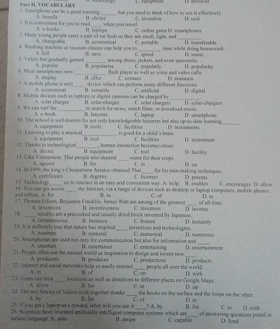 VOCABULARY C équipment D.  artiticm
1. Smartphone can be a great learning _but you need to think of how to use it effectively.
A. benefit B. choice C. invention D. tool
2. It is convenient for you to read_ when you travel
A c-books B. laptops C. online game D. smartphones
3. Many young people carry a pair of car buds as they are small, light, and _、
A. chargeable B. economical C. portable D. transferable
4. Washing machine or vacuum cleaner can help you to _time while doing housework.
A. kill B. save C spend D. wastc
5. Velero has gradually gained _among shoes, jackets, and even spacesuits
A popular B. popularize C. popularly D. popularity
6. Most smartphones now _flash player as well as voice and video calls.
A. display B. offer C. connect D. maintain
7. A mobile phone is a(n)_ device which can perform many different functions.
A. economical B. versatile C. artificial D. digital
8. Mobile devices such as laptops or digital cameras can be charged by _.
A. solar charges B. solar-charges C. solar chargers D. solar-chargers
9. We can surf the _to search for news, watch films, or download music.
A. e-book B. Internet C. laptop D. smartphone
10. The school is well-known for not only knowledgeable lecturers but also up-to-date learning
_
A. equipment B. tools C. facilities D instruments
l 1. Learning to play a musical_ is good for a child's brain.
A. equipment B. tool C. facilities D instrument
12. Thanks to technological _, human interaction becomes closer.
A. device B. equipment C. tool D. facility
13. Like Vietnamese, Thai people also depend _water for their crops.
A. against B. for C. in D. on
14. In 1999, the king`s Chaipattana Aerator obtained Thai _for his rain-making techniques.
A. certificates B. degrees C. licenses D. patents
15. Technology_ us to interact in an easy and convenient way. A. help B. enables C. encourages D. allow
16. You can get access _the Internet, via a range of devices such as desktop or laptop computers, mobile phones.
and tablets. A. for B. in C. of D. to
_
17. Thomas Edison, Benjamin Franklin, James Watt are among of the greatest of all time.
A. inventions B. inventiveness C inventors D. invents
1 8 _noodles are a precooked and usually dried block invented by Japanese.
A. Instantaneous B. Instance C. Instant D. Instantly
19. It is definitely true that nature has inspired _inventions and technologies.
A. numbers B. numeral C. numerical D. numerous
20. Smartphones are used not only for communication but also for information and _.
A. entertain B. entertainer C. entertaining D. entertainment
_
21 People often use the natural world as inspiration to design and invent new .
A. producers B. produces C. productions D. products
22 Internet and social networks help us easily interact _people all over the world.
A. in B. of C. on D. with
23 Users can look_ locations as well as directions to different places on Google Maps.
A. down B for C in D. up
24. The two fabrics of Velero stick together thanks _the hooks on the surface and the loops on the other.
A. by B. for C. of D. to
25. If you get a laptop as a reward, what will you use it _? A. by B. for C. to D. with
26. Scientists have invented artificially intelligent computer systems which are_ of answering questions posed in
natural language. A. able B. aware C. capable D. fond