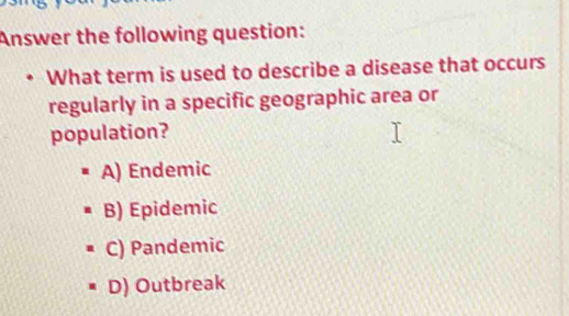 Answer the following question:
What term is used to describe a disease that occurs
regularly in a specific geographic area or
population?
A) Endemic
B) Epidemic
C) Pandemic
D) Outbreak