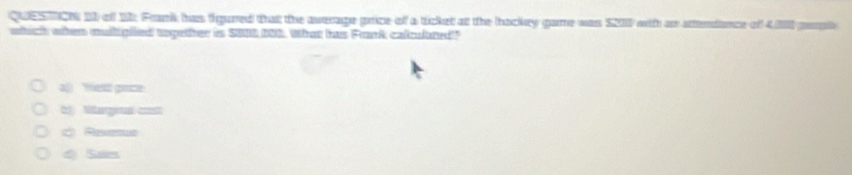 QUESTCN 1I of 11: Fank has figured that the average price of a ticket at the hackey game was S2II with an attendence of 40I perph
which when mulliplied together is S000 096. What has Fark calculated?
a fest goce
b Margral cost
C Reena
d) Saies