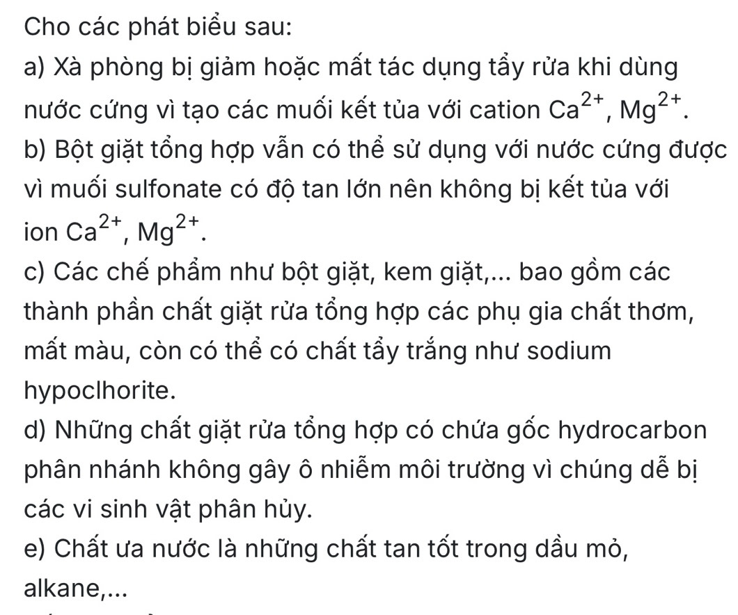 Cho các phát biểu sau: 
a) Xà phòng bị giảm hoặc mất tác dụng tẩy rửa khi dùng 
nước cứng vì tạo các muối kết tủa với cation Ca^(2+), Mg^(2+). 
b) Bột giặt tổng hợp vẫn có thể sử dụng với nước cứng được 
vì muối sulfonate có độ tan lớn nên không bị kết tủa với 
ion Ca^(2+), Mg^(2+). 
c) Các chế phẩm như bột giặt, kem giặt,... bao gồm các 
thành phần chất giặt rửa tổng hợp các phụ gia chất thơm, 
mất màu, còn có thể có chất tẩy trắng như sodium 
hypoclhorite. 
d) Những chất giặt rửa tổng hợp có chứa gốc hydrocarbon 
phân nhánh không gây ô nhiễm môi trường vì chúng dễ bị 
các vi sinh vật phân hủy. 
e) Chất ưa nước là những chất tan tốt trong dầu mỏ, 
alkane,...