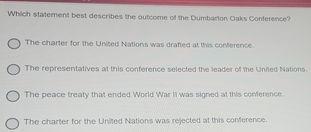 Which statement best describes the outcome of the Dumbarton Oaks Conference?
The charter for the United Nations was drafted at this conference.
The representatives at this conference selected the leader of the United Nations.
The peace treaty that ended World War II was signed at this conference.
The charter for the United Nations was rejected at this conference.