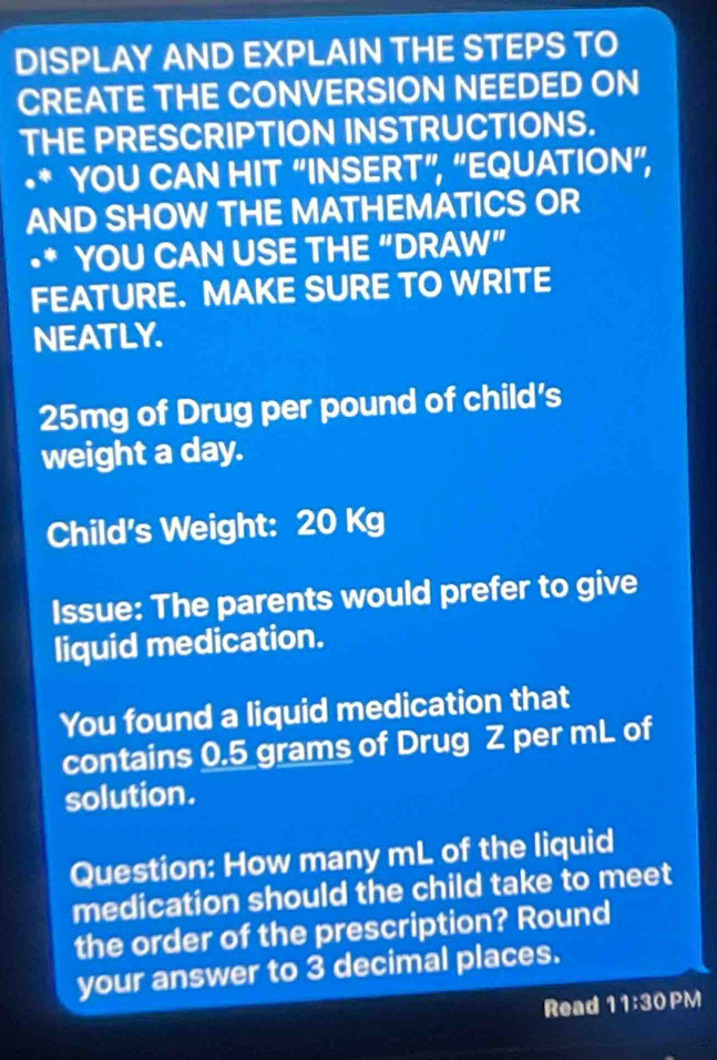 DISPLAY AND EXPLAIN THE STEPS TO 
CREATE THE CONVERSION NEEDED ON 
THE PRESCRIPTION INSTRUCTIONS. 
•* YOU CAN HIT “INSERT”, “EQUATION”, 
AND SHOW THE MATHEMATICS OR 
•* YOU CAN USE THE “DRAW” 
FEATURE. MAKE SURE TO WRITE 
NEATLY.
25mg of Drug per pound of child’s 
weight a day. 
Child's Weight: 20 Kg
Issue: The parents would prefer to give 
liquid medication. 
You found a liquid medication that 
contains 0.5 grams of Drug Z per mL of 
solution. 
Question: How many mL of the liquid 
medication should the child take to meet 
the order of the prescription? Round 
your answer to 3 decimal places. 
Read 11:30 PM