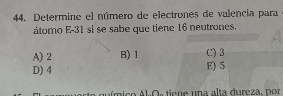 Determine el número de electrones de valencia para
átomo E -31 si se sabe que tiene 16 neutrones.
A) 2 B) 1
C) 3
D) 4
E) 5
ste químico Al.Os tiene una alta dureza, por