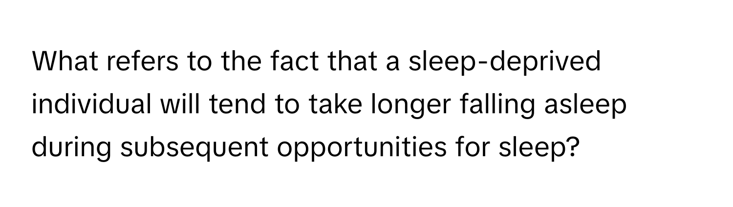 What refers to the fact that a sleep-deprived individual will tend to take longer falling asleep during subsequent opportunities for sleep?