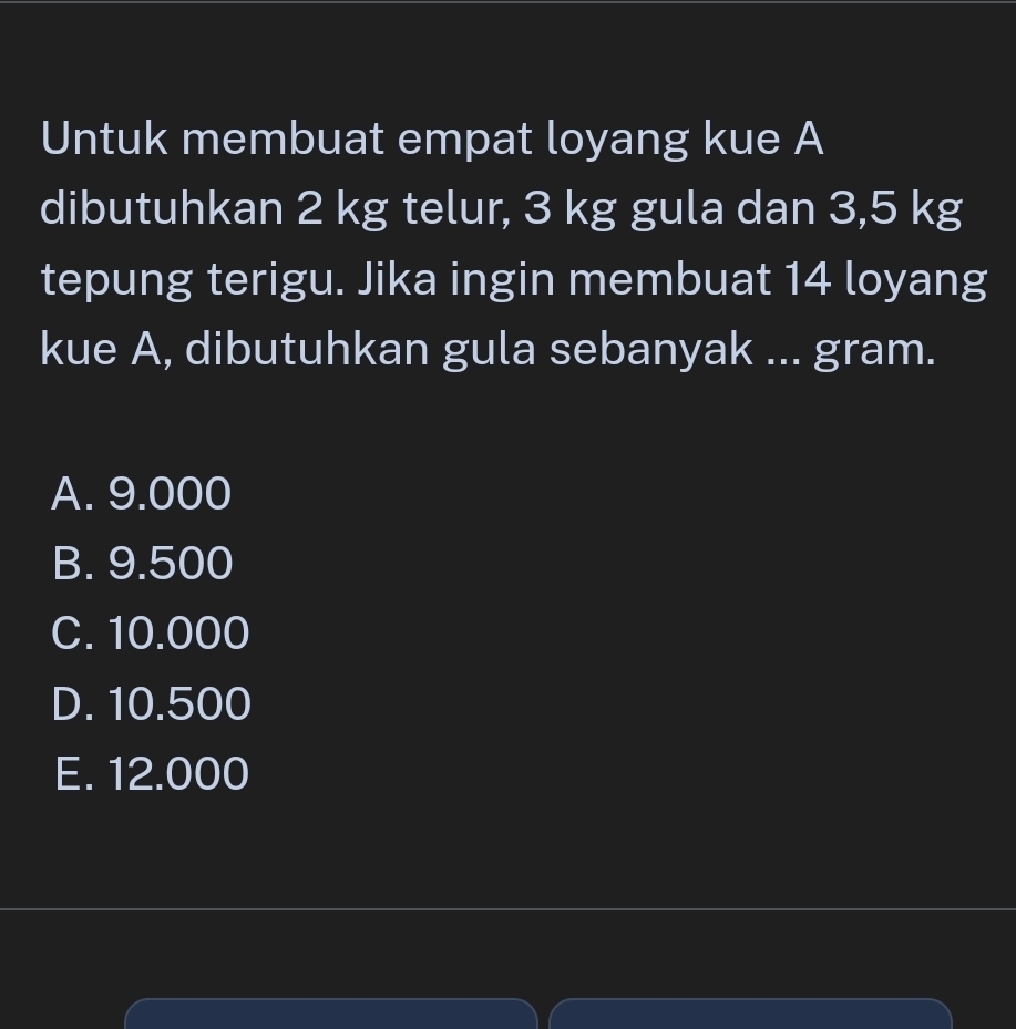 Untuk membuat empat loyang kue A
dibutuhkan 2 kg telur, 3 kg gula dan 3,5 kg
tepung terigu. Jika ingin membuat 14 loyang
kue A, dibutuhkan gula sebanyak ... gram.
A. 9.000
B. 9.500
C. 10.000
D. 10.500
E. 12.000