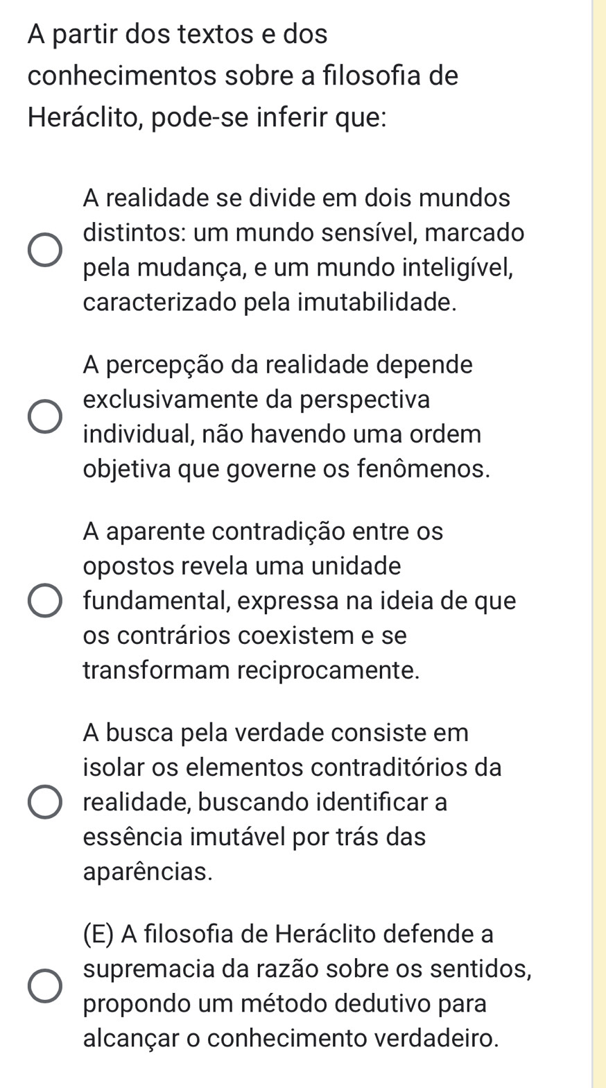 A partir dos textos e dos
conhecimentos sobre a filosofía de
Heráclito, pode-se inferir que:
A realidade se divide em dois mundos
distintos: um mundo sensível, marcado
pela mudança, e um mundo inteligível,
caracterizado pela imutabilidade.
A percepção da realidade depende
exclusivamente da perspectiva
individual, não havendo uma ordem
objetiva que governe os fenômenos.
A aparente contradição entre os
opostos revela uma unidade
fundamental, expressa na ideia de que
os contrários coexistem e se
transformam reciprocamente.
A busca pela verdade consiste em
isolar os elementos contraditórios da
realidade, buscando identificar a
essência imutável por trás das
aparências.
(E) A filosofia de Heráclito defende a
supremacia da razão sobre os sentidos,
propondo um método dedutivo para
alcançar o conhecimento verdadeiro.