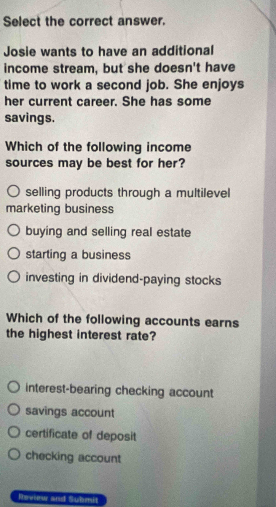 Select the correct answer.
Josie wants to have an additional
income stream, but she doesn't have
time to work a second job. She enjoys
her current career. She has some
savings.
Which of the following income
sources may be best for her?
selling products through a multilevel
marketing business
buying and selling real estate
starting a business
investing in dividend-paying stocks
Which of the following accounts earns
the highest interest rate?
interest-bearing checking account
savings account
certificate of deposit
checking account
Review and Submit