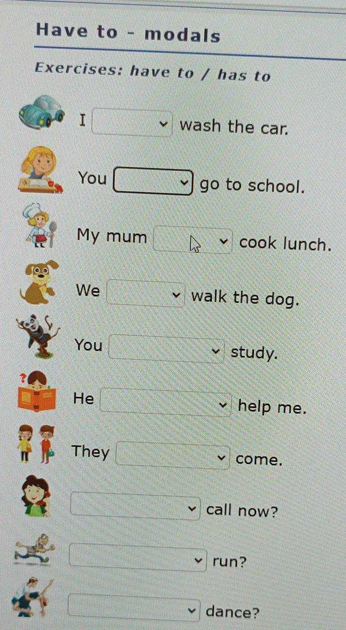 Have to - modals 
Exercises: have to / has to 
I wash the car. 
You go to school. 
My mum cook lunch. 
We walk the dog. 
You study. 
He help me. 
They come. 
call now? 
run? 
dance?