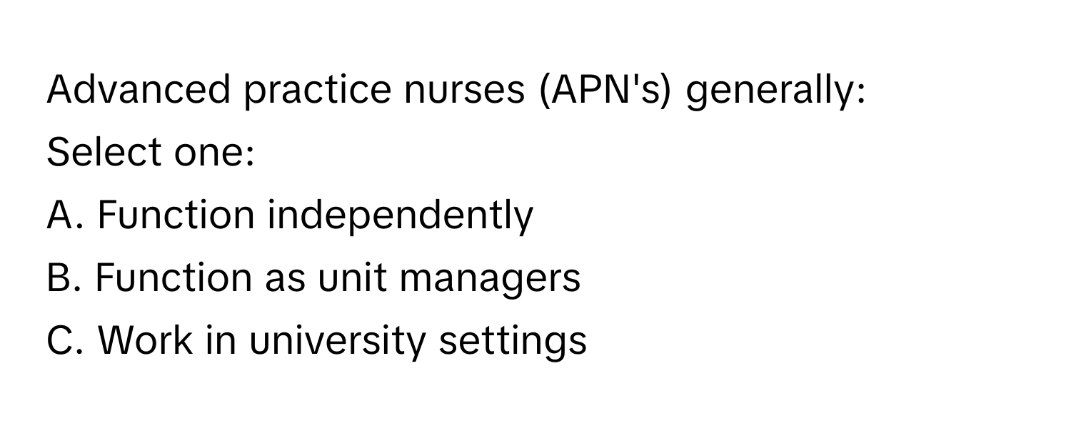 Advanced practice nurses (APN's) generally:

Select one:
A. Function independently
B. Function as unit managers
C. Work in university settings