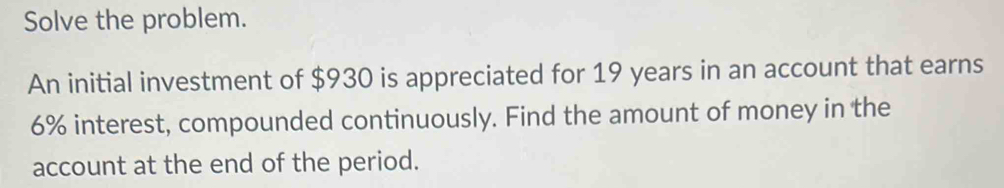 Solve the problem. 
An initial investment of $930 is appreciated for 19 years in an account that earns
6% interest, compounded continuously. Find the amount of money in the 
account at the end of the period.