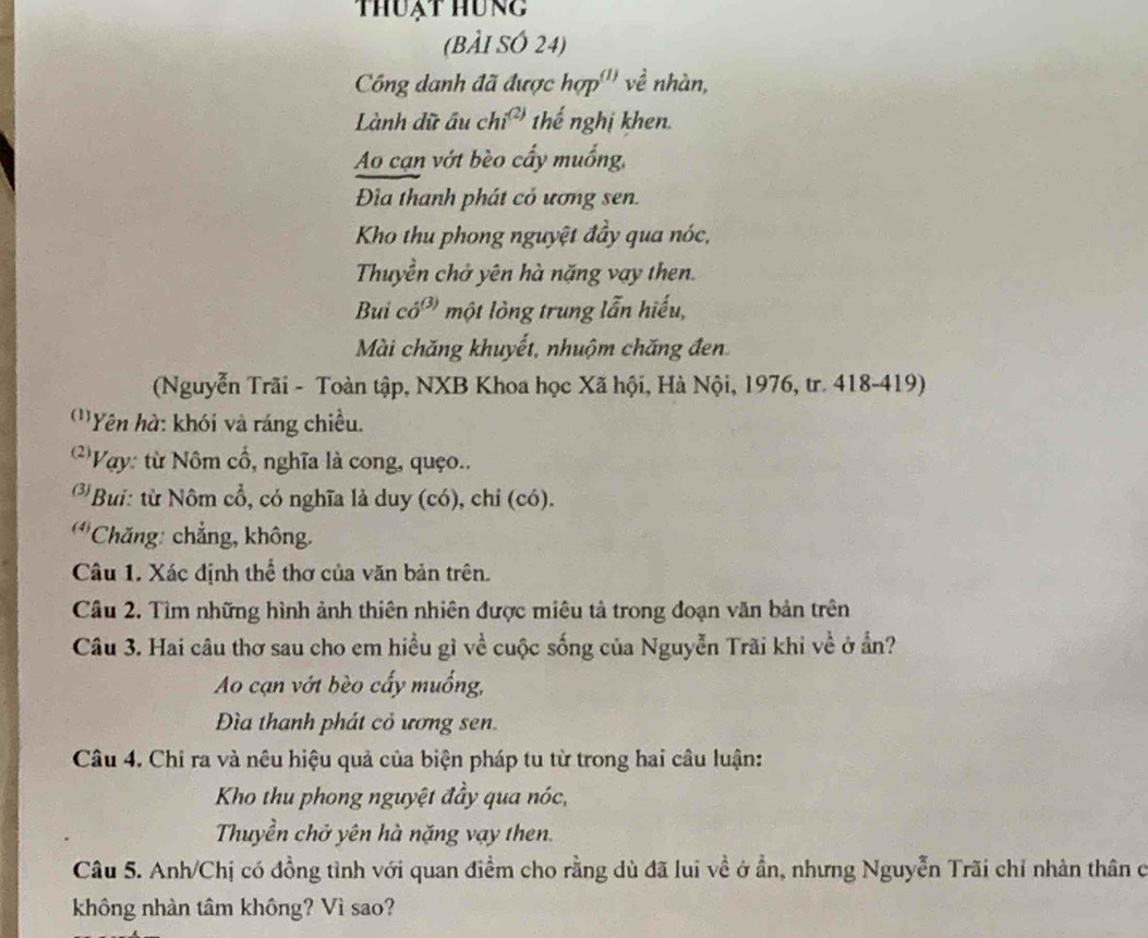 thuạt hung
(BÀI SÓ 24)
Công danh đã được hợp''' về nhàn,
Lành dữ ấu ch i^((2)) thế nghị khen.
Ao cạn vớt bèo cấy muống,
Đĩia thanh phát cỏ ương sen.
Kho thu phong nguyệt đầy qua nóc,
Thuyền chở yên hà nặng vay then.
Bui có³ một lỏng trung lẫn hiếu,
Mài chăng khuyết, nhuộm chăng đen
(Nguyễn Trãi - Toàn tập, NXB Khoa học Xã hội, Hà Nội, 1976, tr. 418-419)
''Yên hà: khói và ráng chiều.
' Vay: từ Nôm cổ, nghĩa là cong, quço..
*Bui: từ Nôm cổ, có nghĩa là duy (có), chỉ (có).
(4) *Chăng: chẳng, không.
Câu 1. Xác định thể thơ của văn bản trên.
Cầu 2. Tìm những hình ảnh thiên nhiên được miêu tả trong đoạn văn bản trên
Câu 3. Hai câu thơ sau cho em hiều gì về cuộc sống của Nguyễn Trãi khi về ở ẩn?
Ao cạn vớt bèo cấy muống,
Đìa thanh phát cỏ ương sen.
Câu 4. Chi ra và nêu hiệu quả của biện pháp tu từ trong hai câu luận:
Kho thu phong nguyệt đầy qua nóc,
Thuyền chở yên hà nặng vạy then.
Câu 5. Anh/Chị có đồng tình với quan điểm cho rằng dù đã lui về ở ẩn, nhưng Nguyễn Trãi chỉ nhàn thân ở
không nhàn tâm không? Vì sao?