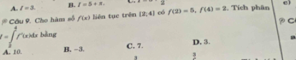 A. I=3. B. I=5+π. 
2
c)
P Câu 9. Cho hàm số f(x) liên tục trên [2;4] có f(2)=5, f(4)=2 , Tích phân
I=∈tlimits _2^4f'(x)dx bàng
a
A. 10. B. −3. C. 7. D, 3.
3
3