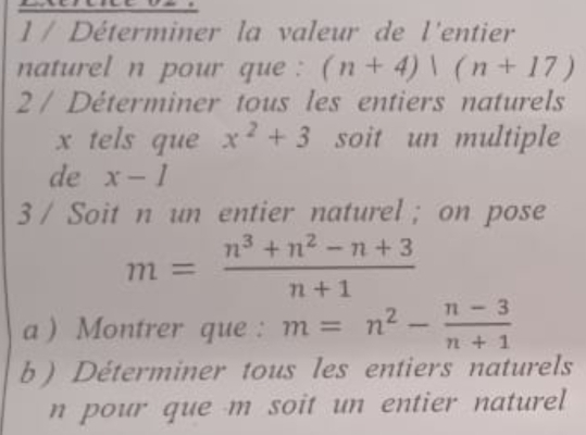 Déterminer la valeur de l'entier 
naturel n pour que : (n+4)|(n+17)
2 / Déterminer tous les entiers naturels
x tels que x^2+3 soit un multiple 
de x-1
3 / Soit n un entier naturel ; on pose
m= (n^3+n^2-n+3)/n+1 
a ) Montrer que : m=n^2- (n-3)/n+1 
b ) Déterminer tous les entiers naturels 
n pour que m soit un entier naturel