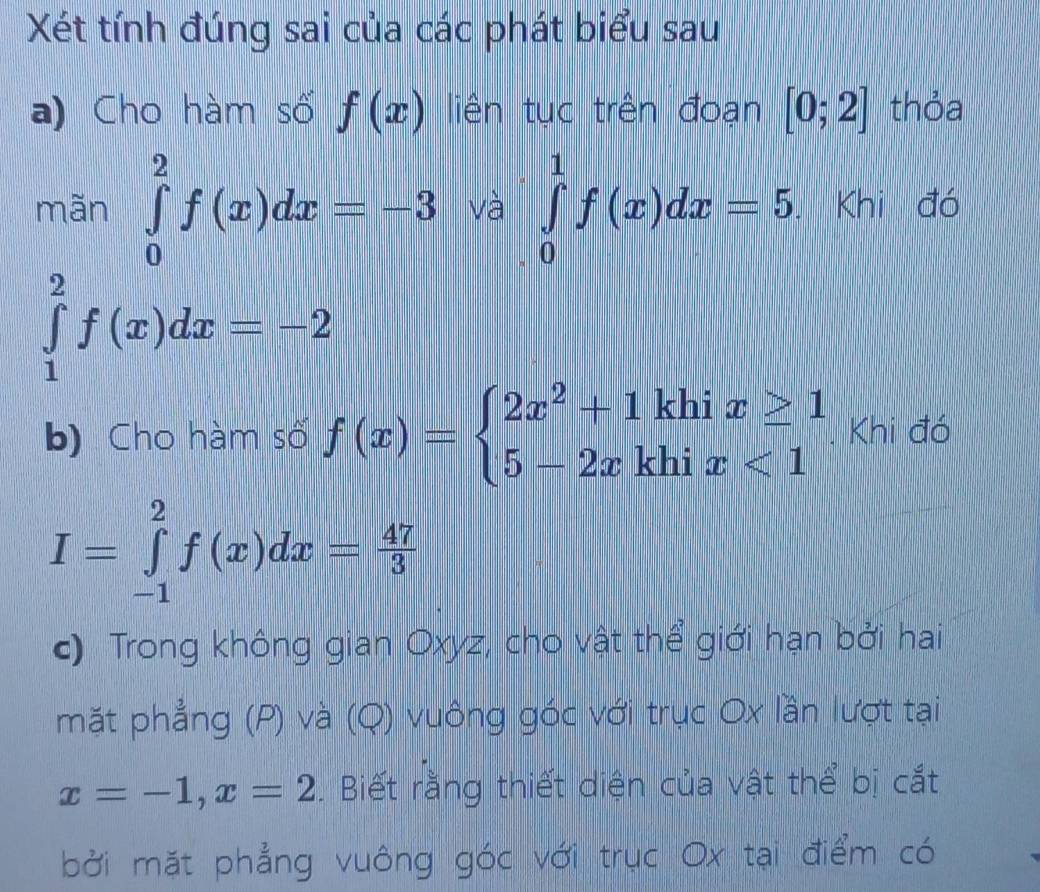 Xét tính đúng sai của các phát biểu sau 
a) Cho hàm số f(x) liên tục trên đoạn [0;2] thỏa 
mãn ∈tlimits _0^(2f(x)dx=-3 và ∈tlimits _0^1f(x)dx=5 Khi đó
∈tlimits _1^2f(x)dx=-2
b) Cho hàm số f(x)=beginarray)l 2x^2+1khix≥ 1 5-2xkhix<1endarray.. Khi đó
I=∈tlimits _(-1)^2f(x)dx= 47/3 
c) Trong không gian Oxyz, cho vật thể giới hạn bởi hai 
mặt phẳng (P) và (Q) vuông góc với trục Ox lần lượt tại
x=-1, x=2. Biết rằng thiết diện của vật thể bị cắt 
bởi mặt phẳng vuông góc với trục Ox tại điểm có