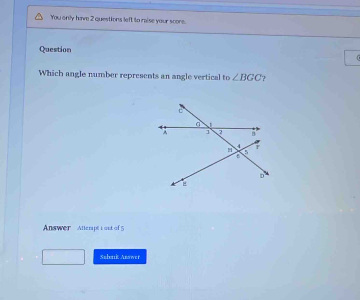 You only have 2 questions left to raise your score. 
Question 
Which angle number represents an angle vertical to ∠ BGC ? 
Answer Attempt 1 out of 5 
Submit Answer