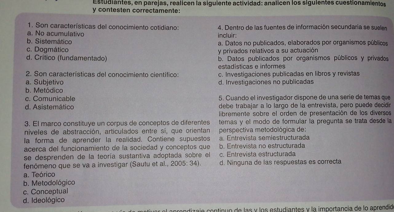 Estudiantes, en parejas, realicen la siguiente actividad: analicen los siguientes cuestionamientos
y contesten correctamente:
1. Son características del conocimiento cotidiano: 4. Dentro de las fuentes de información secundaria se suelen
a. No acumulativo incluir:
b. Sistemático a. Datos no publicados, elaborados por organismos públicos
c. Dogmático y privados relativos a su actuación
d. Crítico (fundamentado) b. Datos publicados por organismos públicos y privados
estadísticas e informes
2. Son características del conocimiento científico: c. Investigaciones publicadas en libros y revistas
a. Subjetivo d. Investigaciones no publicadas
b. Metódico
c. Comunicable 5. Cuando el investigador dispone de una serie de temas que
d. Asistemático debe trabajar a lo largo de la entrevista, pero puede decidir
libremente sobre el orden de presentación de los diversos
3. El marco constituye un corpus de conceptos de diferentes temas y el modo de formular la pregunta se trata desde la
niveles de abstracción, articulados entre sí, que orientan  perspectiva metodológica de:
la forma de aprender la realidad. Contiene supuestos a. Entrevista semiestructurada
acerca del funcionamiento de la sociedad y conceptos que b. Entrevista no estructurada
se desprenden de la teoría sustantiva adoptada sobre el c. Entrevista estructurada
fenómeno que se va a investigar (Sautu et al., 2005: 34). d. Ninguna de las respuestas es correcta
a. Teórico
b. Metodológico
c. Conceptual
d. Ideológico
l  a prendizaje continuo de las y los estudiantes y la importancia de lo aprendid