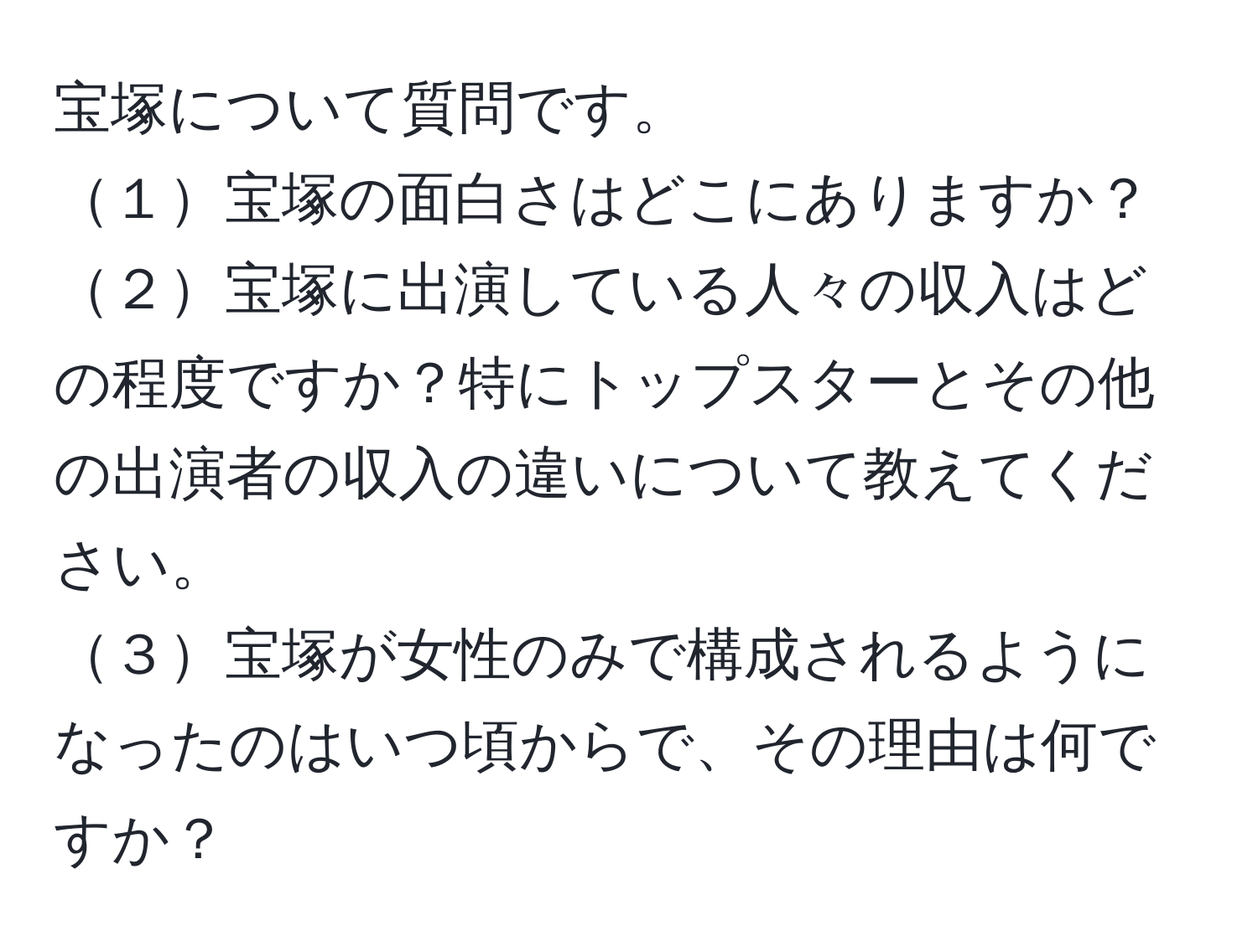 宝塚について質問です。  
１宝塚の面白さはどこにありますか？  
２宝塚に出演している人々の収入はどの程度ですか？特にトップスターとその他の出演者の収入の違いについて教えてください。  
３宝塚が女性のみで構成されるようになったのはいつ頃からで、その理由は何ですか？