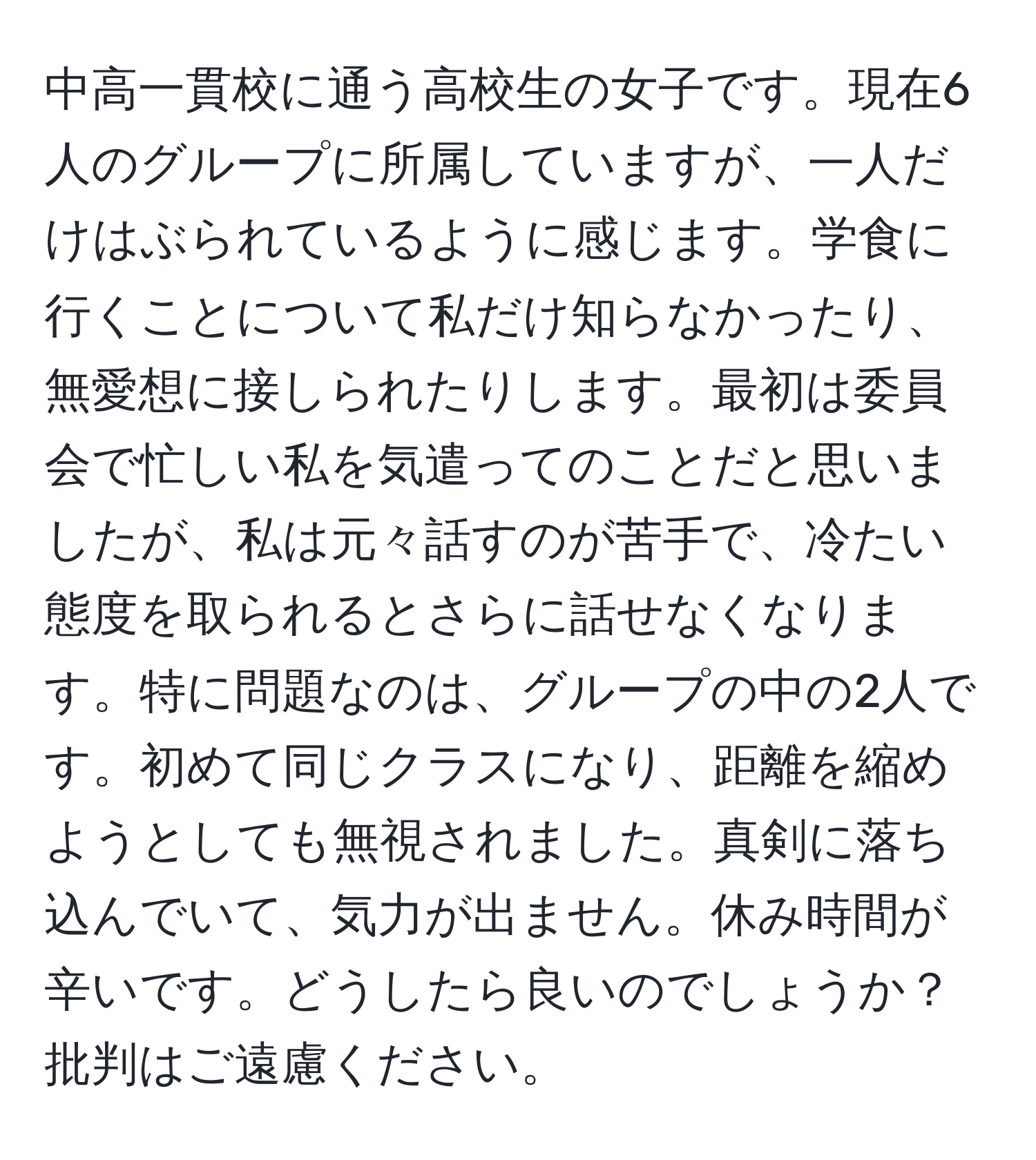 中高一貫校に通う高校生の女子です。現在6人のグループに所属していますが、一人だけはぶられているように感じます。学食に行くことについて私だけ知らなかったり、無愛想に接しられたりします。最初は委員会で忙しい私を気遣ってのことだと思いましたが、私は元々話すのが苦手で、冷たい態度を取られるとさらに話せなくなります。特に問題なのは、グループの中の2人です。初めて同じクラスになり、距離を縮めようとしても無視されました。真剣に落ち込んでいて、気力が出ません。休み時間が辛いです。どうしたら良いのでしょうか？批判はご遠慮ください。