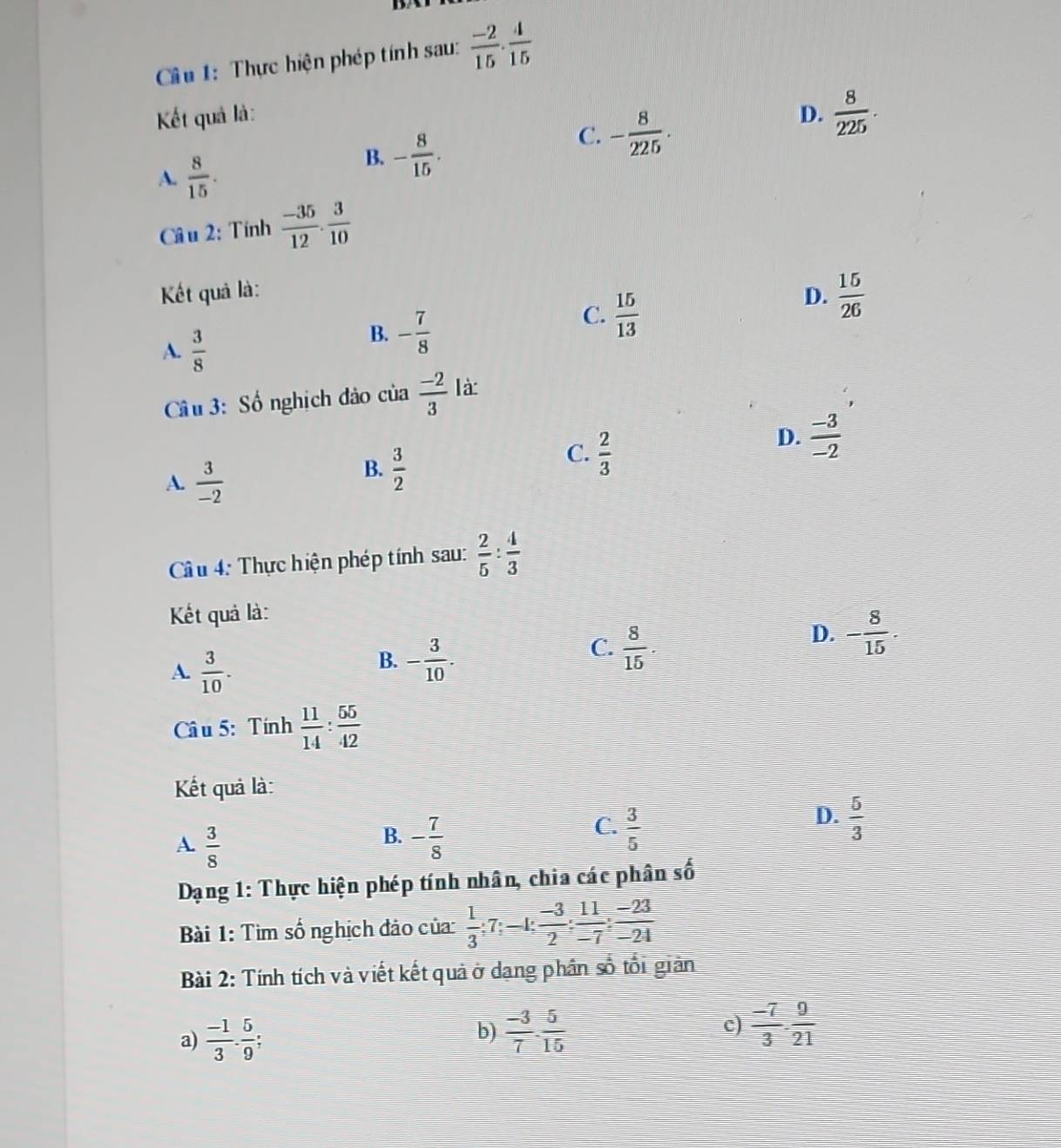 Cầu 1: Thực hiện phép tính sau:  (-2)/15 ·  4/15 
Kết quả là: D.  8/225 .
A.  8/15 .
B. - 8/15 .
C. - 8/225 .
Câ u 2: Tính  (-35)/12 . 3/10 
Kết quả là: D.  15/26 
A.  3/8 
B. - 7/8 
C.  15/13 
Câu 3: Số nghịch đảo của  (-2)/3  là
C.  2/3 
D.  (-3)/-2 
A.  3/-2 
B.  3/2 
Câu 4: Thực hiện phép tính sau:  2/5 : 4/3 
Kết quả là:
D. - 8/15 
A.  3/10 .
B. - 3/10 .
C.  8/15 .
Câ u 5: Tính  11/14 : 55/42 
Kết quả là:
D.
B.
A.  3/8  - 7/8 
C.  3/5   5/3 
frac 1
Dạng 1: Thực hiện phép tính nhân, chia các phân số
Bài 1: Tìm số nghịch đảo của:  1/3 ;7; -1:  (-3)/2 : 11/-7 : (-23)/-24 
Bài 2: Tính tích và viết kết quả ở dang phân số tổi giản
a)  (-1)/3 ·  5/9  I
b)  (-3)/7 ·  5/15   (-7)/3 ·  9/21 
c)