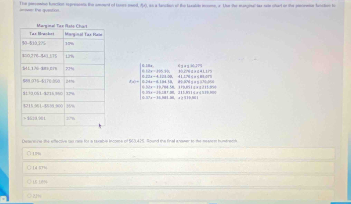 The piecewise function represents the amount of taxes owed, f(x) , as a function of the taxable income, x. Use the marginal tax rate chart or the piecewise function to
answer the question.
f(x)=beginarrayl 0.12x,......................................................................................................................................................................................... 
Determine the effective tax rate for a taxable income of $63,425. Round the final answer to the nearest hundredth
10%
14.67%
15 18%
22%