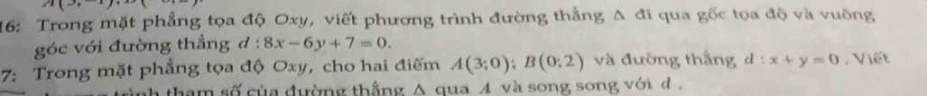 16: Trong mặt phẳng tọa độ Oxy, viết phương trình đường thắng Δ đi qua gốc tọa độ và vuông 
góc với đường thẳng đ : 8x-6y+7=0. 
7: Trong mặt phẳng tọa độ Oxy, cho hai điểm A(3;0); B(0;2) và đường thắng d:x+y=0. Viết 
ah tham số của đường thẳng A qua và song song vớid .