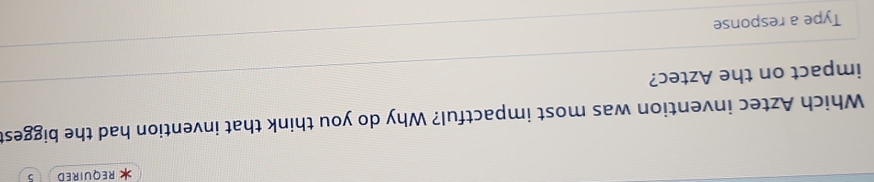 REQUIRED 5 
Which Aztec invention was most impactful? Why do you think that invention had the biggest 
impact on the Aztec? 
Type a response