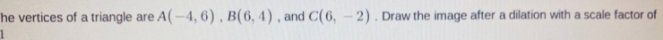 he vertices of a triangle are A(-4,6), B(6,4) , and C(6,-2). Draw the image after a dilation with a scale factor of