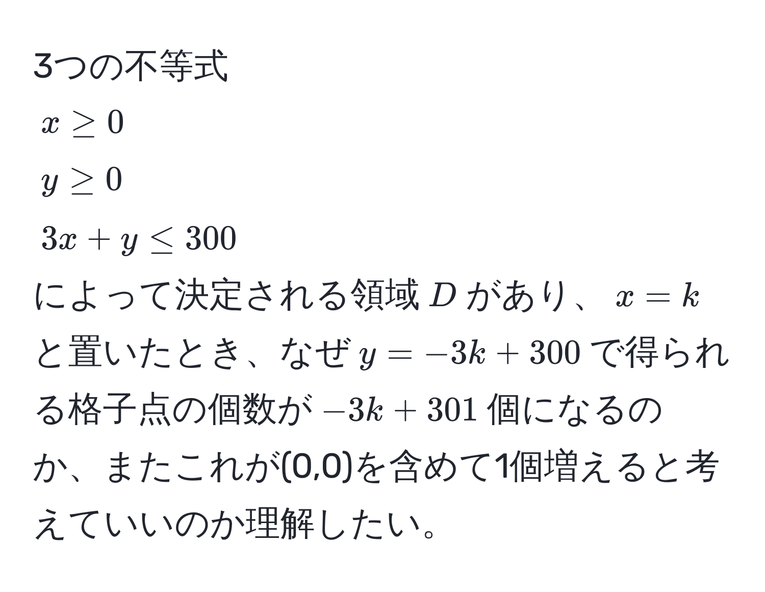 3つの不等式  
$x ≥ 0$  
$y ≥ 0$  
$3x + y ≤ 300$  
によって決定される領域$D$があり、$x = k$と置いたとき、なぜ$y = -3k + 300$で得られる格子点の個数が$-3k + 301$個になるのか、またこれが(0,0)を含めて1個増えると考えていいのか理解したい。