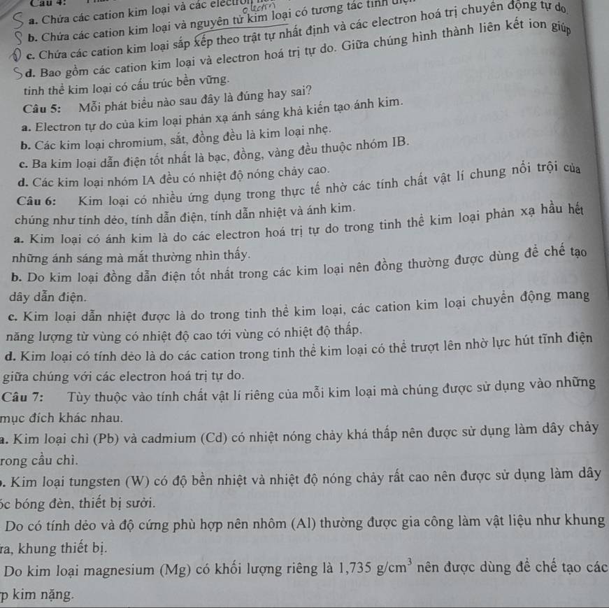 Cau 4:
a. Chứa các cation kim loại và các electrul
b. Chứa các cation kim loại và nguyên từ kim loại có tương tác tỉnh U
c. Chứa các cation kim loại sắp xếp theo trật tự nhất định và các electron hoá trị chuyến động tự do
đ. Bao gồm các cation kim loại và electron hoá trị tự do. Giữa chúng hình thành liên kết ion giúp
tinh thể kim loại có cấu trúc bền vững.
Câu 5: Mỗi phát biểu nào sau đây là đúng hay sai?
a. Electron tự do của kim loại phản xạ ánh sáng khả kiến tạo ánh kim.
b. Các kim loại chromium, sắt, đồng đều là kim loại nhẹ.
c. Ba kim loại dẫn điện tốt nhất là bạc, đồng, vàng đều thuộc nhóm IB.
d. Các kim loại nhóm IA đều có nhiệt độ nóng chảy cao.
Câu 6: Kim loại có nhiều ứng dụng trong thực tế nhờ các tính chất vật lí chung nổi trội của
chúng như tính dẻo, tính dẫn điện, tính dẫn nhiệt và ánh kim.
a. Kim loại có ánh kim là do các electron hoá trị tự do trong tinh thể kim loại phản xạ hầu hết
những ánh sáng mà mắt thường nhìn thấy.
b. Do kim loại đồng dẫn điện tốt nhất trong các kim loại nên đồng thường được dùng đề chế tạo
dây dẫn điện.
c. Kim loai dẫn nhiệt được là do trong tinh thể kim loại, các cation kim loại chuyền động mang
năng lượng từ vùng có nhiệt độ cao tới vùng có nhiệt độ thấp.
d. Kim loại có tính dẻo là do các cation trong tinh thể kim loại có thể trượt lên nhờ lực hút tĩnh điện
giữa chúng với các electron hoá trị tự do.
Câu 7: Tùy thuộc vào tính chất vật lí riêng của mỗi kim loại mà chúng được sử dụng vào những
mục đích khác nhau.
a. Kim loại chì (Pb) và cadmium (Cd) có nhiệt nóng chảy khá thấp nên được sử dụng làm dây chảy
rong cầu chì.
9. Kim loại tungsten (W) có độ bền nhiệt và nhiệt độ nóng chảy rất cao nên được sử dụng làm dây
óc bóng đèn, thiết bị sười.
Do có tính dẻo và độ cứng phù hợp nên nhôm (Al) thường được gia công làm vật liệu như khung
a, khung thiết bị.
Do kim loại magnesium (Mg) có khối lượng riêng là 1,735g/cm^3 nên được dùng để chế tạo các
p kim nặng.