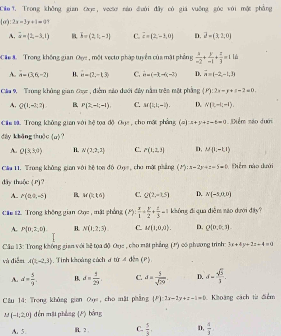 Cầâu 7. Trong không gian O, vectơ nào dưới đây có giá vuông góc với mặt phẳng
(alpha ):2x-3y+1=0 ?
A. vector a=(2,-3,1) B. vector b=(2,1,-3) C. vector c=(2,-3,0) D. vector d=(3,2;0)
Câu 8. Trong không gian Oxyz , một vectơ pháp tuyến của mặt phẳng  x/-2 + y/-1 + z/3 =1 là
A. vector n=(3,6,-2) B. overline n=(2;-1;3) C. vector n=(-3,-6,-2) D. vector n=(-2,-1,3)
Câu 9, Trong không gian Oxy= , điểm nào dưới đây nằm trên mặt phẳng (P):2x-y+z-2=0.
A. Q(1,-2;2), B. P(2;-1;-1). C. M(1,1,-1). D. N(1;-1;-1).
Cầu 10. Trong không gian với hệ tọa độ 0 oz , cho mặt phẳng alpha ):x+y+z-6=0 , Điểm nào dưới
đây không thuộc (α) ?
A. Q(3;3;0) B. N(2;2;2) C. P(1;2;3) D. M(1;-1;1)
Câu 11. Trong không gian với hệ tọa độ Oxyz, cho mặt phẳng (P):x-2y+z-5=0 Điểm nào dưới
đây thuộc (P)?
A. P(0,0;-5) B. M(1;1;6) C. Q(2;-1;5) D. N(-5;0;0)
Câu 12. Trong không gian Oxy , mặt phẳng (P):  x/1 + y/2 + z/3 =1 không đi qua điểm nào dưới đây?
A. P(0;2;0). B. N(1;2;3). C. M(1;0;0). D. Q(0;0;3).
Câu 13: Trong không gian với hệ tọa độ Oxyz , cho mặt phẳng (P) có phương trình: 3x+4y+2z+4=0
và điểm A(1;-2;3). Tính khoảng cách đ từ Aden(P).
A. d= 5/9 . d= 5/29 . d= 5/sqrt(29) . D. d= sqrt(5)/3 .
B.
C.
Câu 14: Trong không gian 0x, cho mặt phẳng (P):2x-2y+z-1=0. Khoảng cách từ điểm
M(-1;2;0) đến mặt phẳng (P) bằng
A. 5 . B. 2 . C.  5/3 . D.  4/3 .