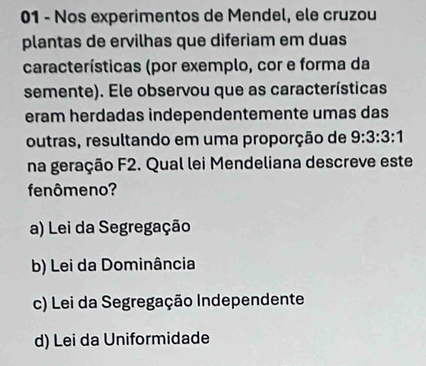 Nos experimentos de Mendel, ele cruzou
plantas de ervilhas que diferiam em duas
características (por exemplo, cor e forma da
semente). Ele observou que as características
eram herdadas independentemente umas das
outras, resultando em uma proporção de 9:3:3:1
na geração F2. Qual lei Mendeliana descreve este
fenômeno?
a) Lei da Segregação
b) Lei da Dominância
c) Lei da Segregação Independente
d) Lei da Uniformidade