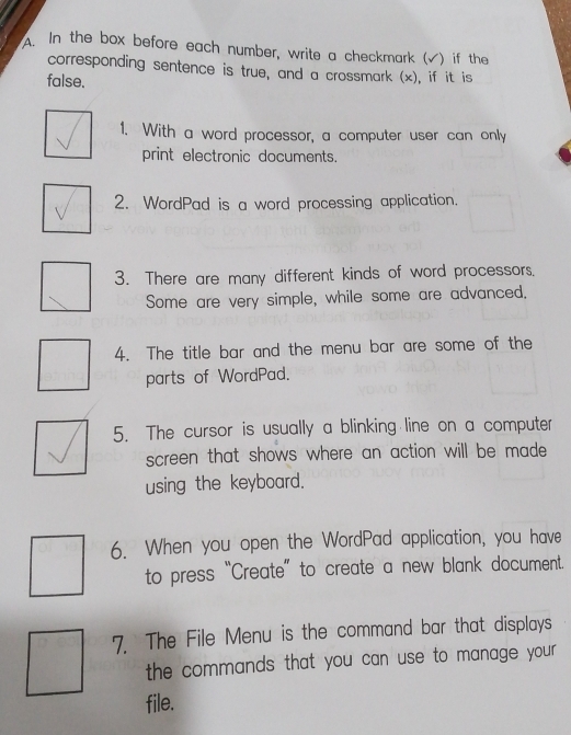 In the box before each number, write a checkmark (√) if the 
corresponding sentence is true, and a crossmark (x), if it is 
false. 
1. With a word processor, a computer user can only 
print electronic documents. 
2. WordPad is a word processing application. 
3. There are many different kinds of word processors. 
Some are very simple, while some are advanced. 
4. The title bar and the menu bar are some of the 
parts of WordPad. 
5. The cursor is usually a blinking line on a computer 
screen that shows where an action will be made 
using the keyboard. 
6. When you open the WordPad application, you have 
to press “Create” to create a new blank document. 
7. The File Menu is the command bar that displays 
the commands that you can use to manage your . 
file.