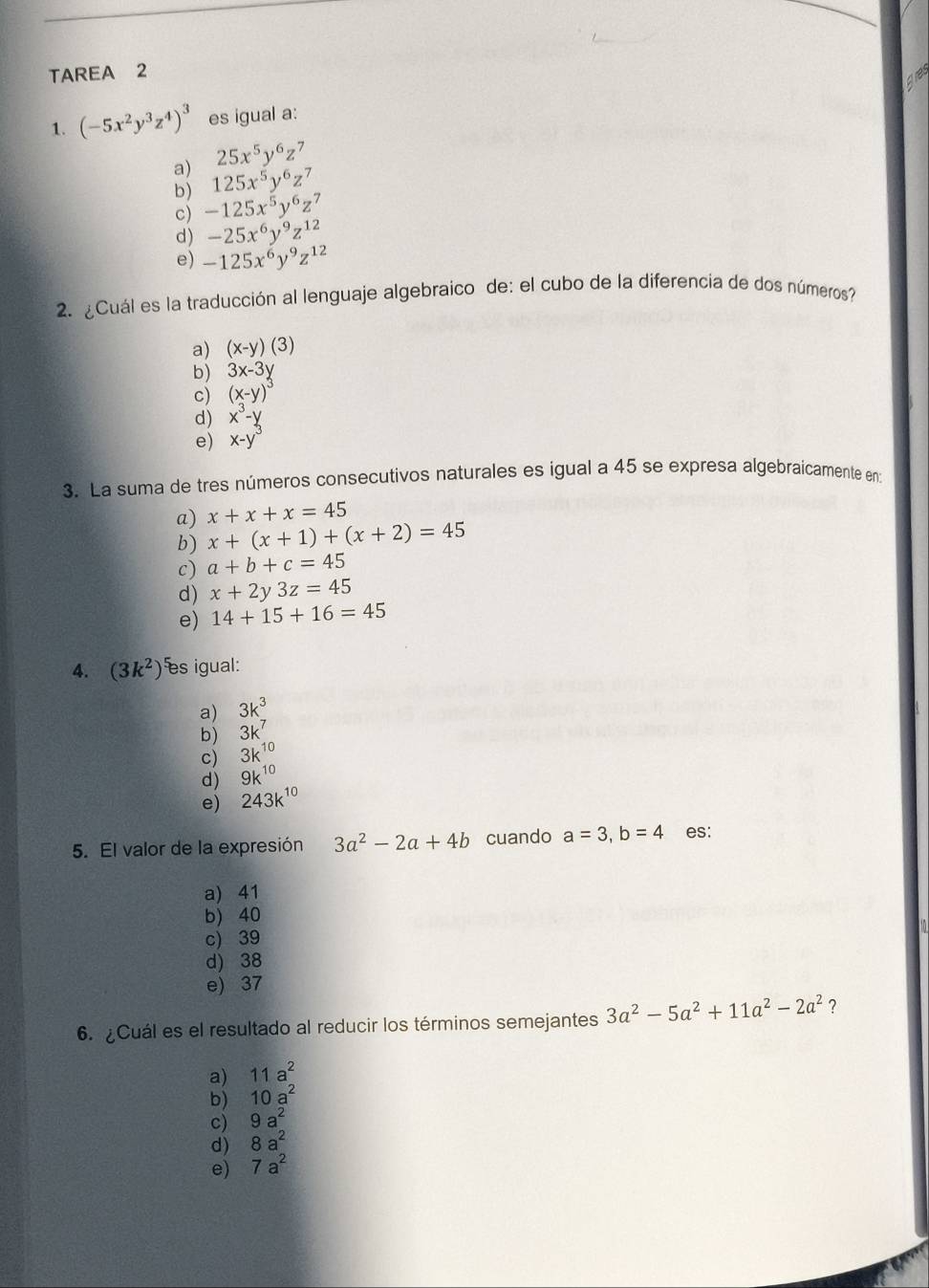 TAREA 2
1. (-5x^2y^3z^4)^3 es igual a:
25x^5y^6z^7
a) 125x^5y^6z^7
b)
c) -125x^5y^6z^7
d) -25x^6y^9z^(12)
e) -125x^6y^9z^(12)
2. ¿Cuál es la traducción al lenguaje algebraico de: el cubo de la diferencía de dos números
a) (x-y)(3)
b) 3x-3y
c) (x-y)^3
d) x^3-y
e) x-y
3. La suma de tres números consecutivos naturales es igual a 45 se expresa algebraicamente en
a) x+x+x=45
b) x+(x+1)+(x+2)=45
c) a+b+c=45
d) x+2y3z=45
e) 14+15+16=45
4. (3k^2) es igual:
a) 3k^3
b) 3k^7
c) 3k^(10)
d) 9k^(10)
e) 243k^(10)
5. El valor de la expresión 3a^2-2a+4b cuando a=3, b=4 es:
a) 41
b) 40
c) 39
d) 38
e) 37
6. Cuál es el resultado al reducir los términos semejantes 3a^2-5a^2+11a^2-2a^2 ?
a) 11a^2
b) 10a^2
c) 9a^2
d) 8a^2
e) 7a^2