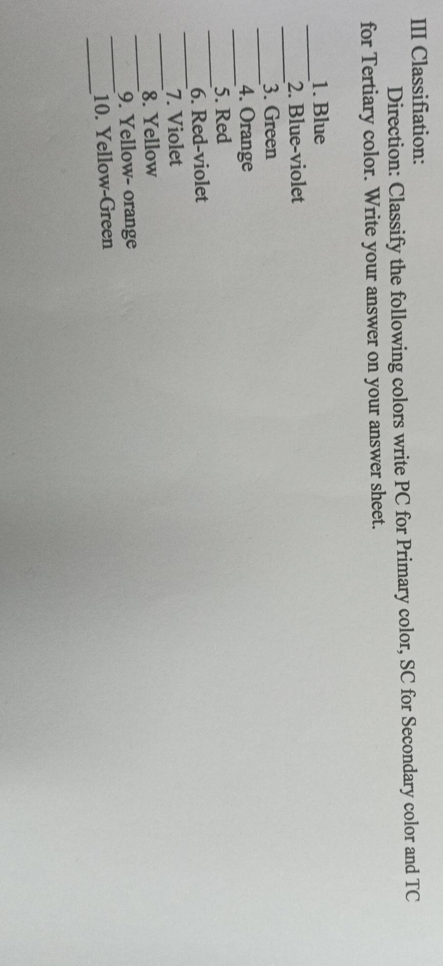 III Classifiation: 
Direction: Classify the following colors write PC for Primary color, SC for Secondary color and TC 
for Tertiary color. Write your answer on your answer sheet. 
_ 
1. Blue 
_ 
2. Blue-violet 
_ 
3. Green 
_ 
4. Orange 
_ 
5. Red 
_ 
6. Red-violet 
_ 
7. Violet 
_ 
8. Yellow 
_ 
9. Yellow- orange 
_ 
10. Yellow-Green