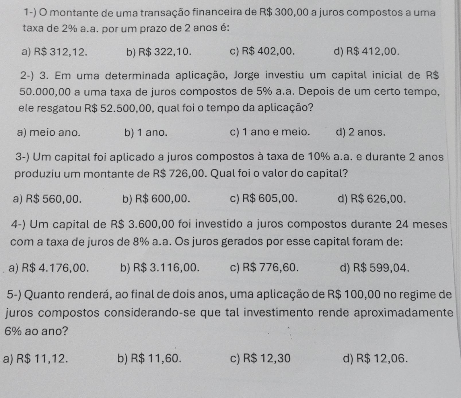 montante de uma transação financeira de R$ 300,00 a juros compostos a uma
taxa de 2% a.a. por um prazo de 2 anos é:
a) R$ 312,12. b) R$ 322,10. c) R$ 402,00. d) R$ 412,00.
2-) 3. Em uma determinada aplicação, Jorge investiu um capital inicial de R$
50.000,00 a uma taxa de juros compostos de 5% a.a. Depois de um certo tempo,
ele resgatou R$ 52.500,00, qual foi o tempo da aplicação?
a) meio ano. b) 1 ano. c) 1 ano e meio. d) 2 anos.
3-) Um capital foi aplicado a juros compostos à taxa de 10% a.a. e durante 2 anos
produziu um montante de R$ 726,00. Qual foi o valor do capital?
a) R$ 560,00. b) R$ 600,00. c) R$ 605,00. d) R$ 626,00.
4-) Um capital de R$ 3.600,00 foi investido a juros compostos durante 24 meses
com a taxa de juros de 8% a.a. Os juros gerados por esse capital foram de:
a) R$ 4.176,00. b) R$ 3.116,00. c) R$ 776,60. d) R$ 599,04.
5-) Quanto renderá, ao final de dois anos, uma aplicação de R$ 100,00 no regime de
juros compostos considerando-se que tal investimento rende aproximadamente
6% ao ano?
a) R$ 11,12. b) R$ 11,60. c) R$ 12,30 d) R$ 12,06.