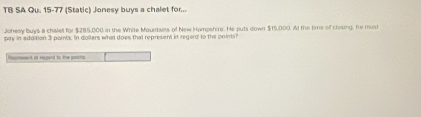 TB SA Qu. 15-77 (Static) Jonesy buys a chalet for... 
Johesy buys a chalet for $285,000 in the White Mountains of New Hampshire. He puts down $15,000. At the time of closing, he must 
pay in addition 3 points. In dollars what does that represent in regard to the points? 
Resresent in regard to the points