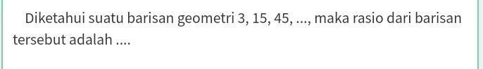 Diketahui suatu barisan geometri 3, 15, 45, ..., maka rasio dari barisan 
tersebut adalah ....