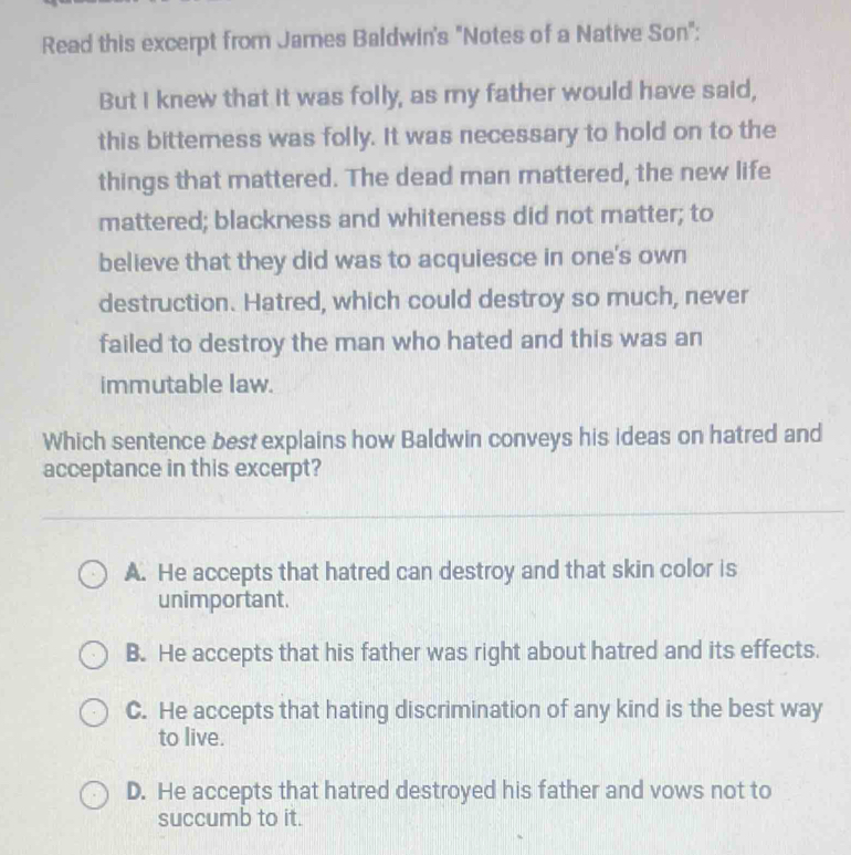 Read this excerpt from James Baldwin's "Notes of a Native Son":
But I knew that it was folly, as my father would have said,
this bitterness was folly. It was necessary to hold on to the
things that mattered. The dead man mattered, the new life
mattered; blackness and whiteness did not matter; to
believe that they did was to acquiesce in one's own
destruction. Hatred, which could destroy so much, never
failed to destroy the man who hated and this was an
immutable law.
Which sentence best explains how Baldwin conveys his ideas on hatred and
acceptance in this excerpt?
A. He accepts that hatred can destroy and that skin color is
unimportant.
B. He accepts that his father was right about hatred and its effects.
C. He accepts that hating discrimination of any kind is the best way
to live.
D. He accepts that hatred destroyed his father and vows not to
succumb to it.