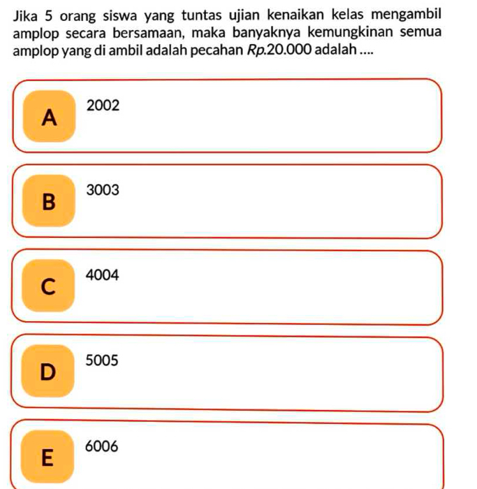 Jika 5 orang siswa yang tuntas ujian kenaikan kelas mengambil
amplop secara bersamaan, maka banyaknya kemungkinan semua
amplop yang di ambil adalah pecahan Rp.20.000 adalah ....
A 2002
B 3003
C 4004
D 5005
E 6006